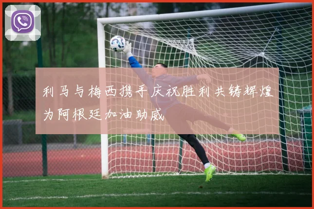 利马与梅西携手庆祝胜利共铸辉煌为阿根廷加油助威