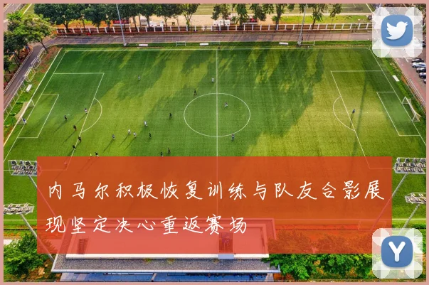 内马尔积极恢复训练与队友合影展现坚定决心重返赛场