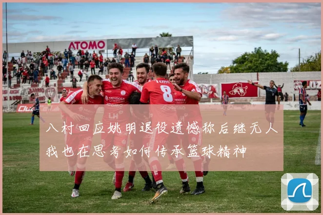 八村回应姚明退役遗憾称后继无人我也在思考如何传承篮球精神