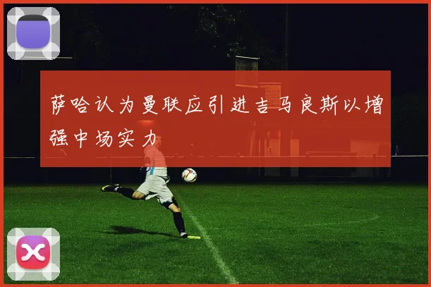 萨哈认为曼联应引进吉马良斯以增强中场实力