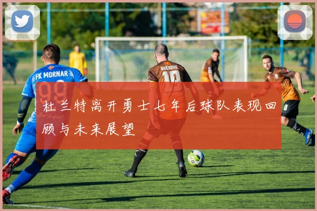 杜兰特离开勇士七年后球队表现回顾与未来展望