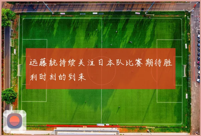 远藤航持续关注日本队比赛期待胜利时刻的到来