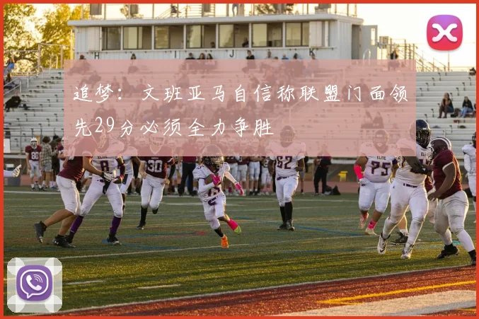 追梦：文班亚马自信称联盟门面领先29分必须全力争胜