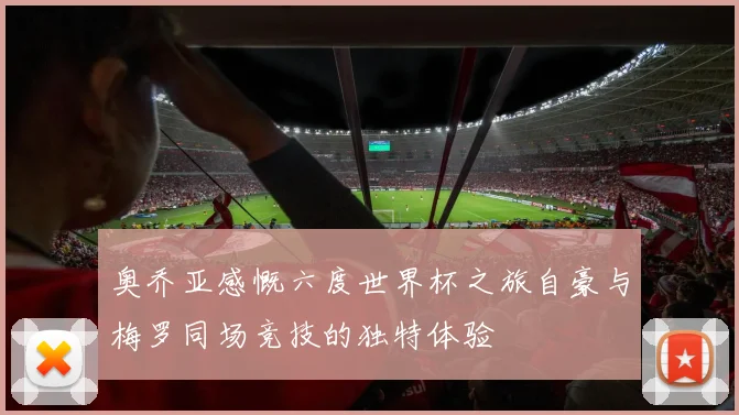 奥乔亚感慨六度世界杯之旅自豪与梅罗同场竞技的独特体验