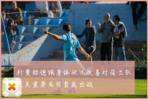 科曼称德佩身体状况改善对荷兰队至关重要或将首发出战