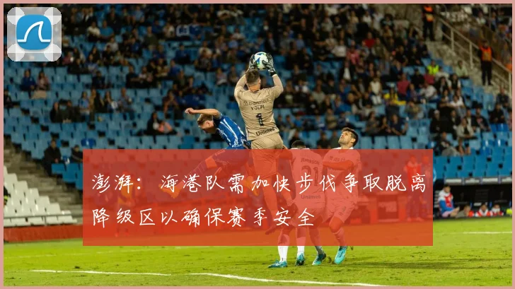 澎湃：海港队需加快步伐争取脱离降级区以确保赛季安全