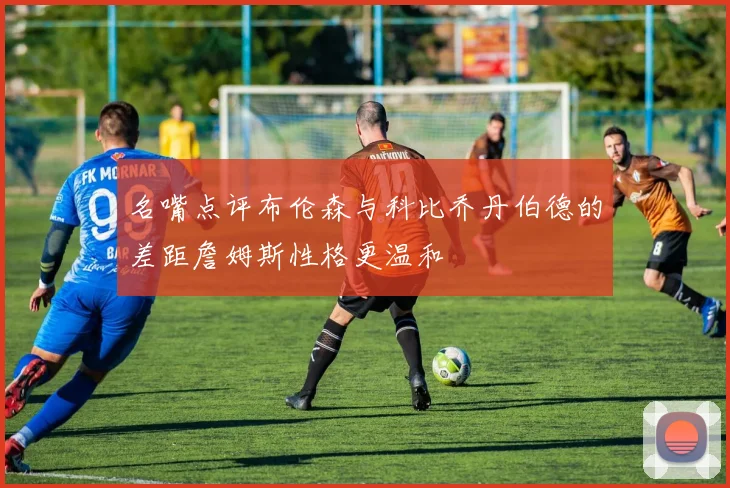 名嘴点评布伦森与科比乔丹伯德的差距詹姆斯性格更温和