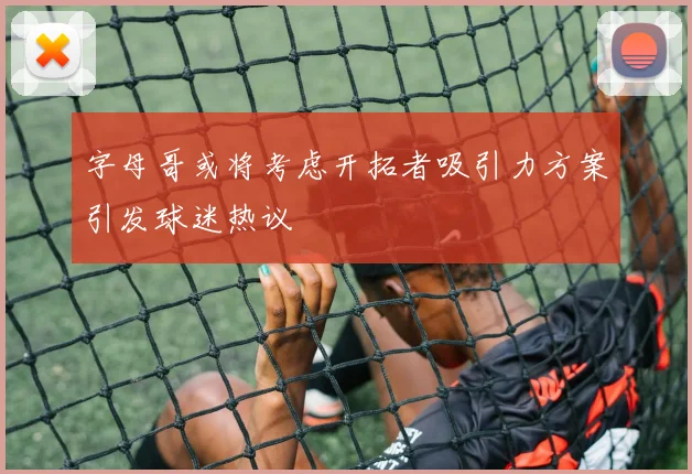 字母哥或将考虑开拓者吸引力方案引发球迷热议