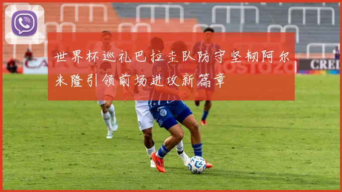世界杯巡礼巴拉圭队防守坚韧阿尔米隆引领前场进攻新篇章