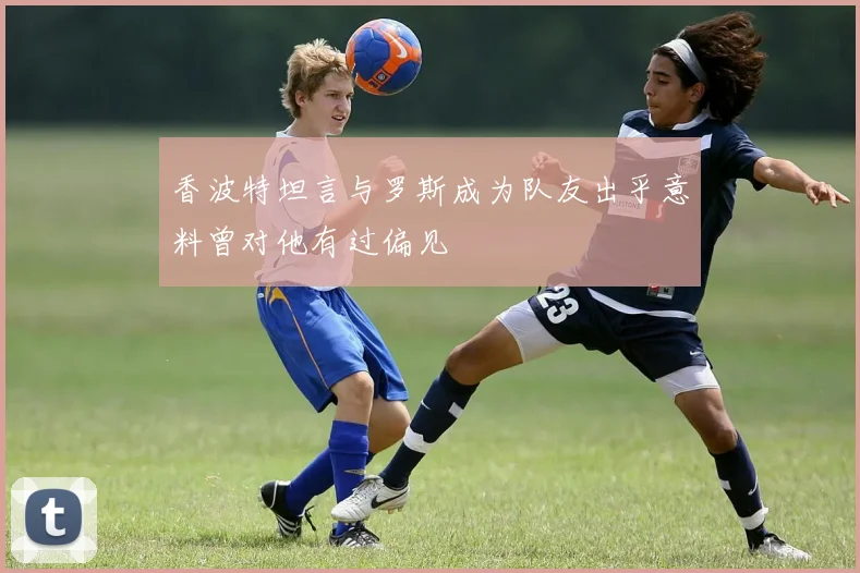 香波特坦言与罗斯成为队友出乎意料曾对他有过偏见