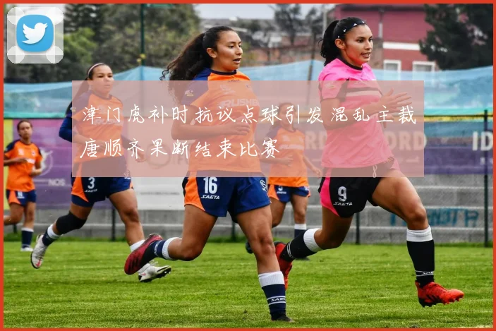 津门虎补时抗议点球引发混乱主裁唐顺齐果断结束比赛